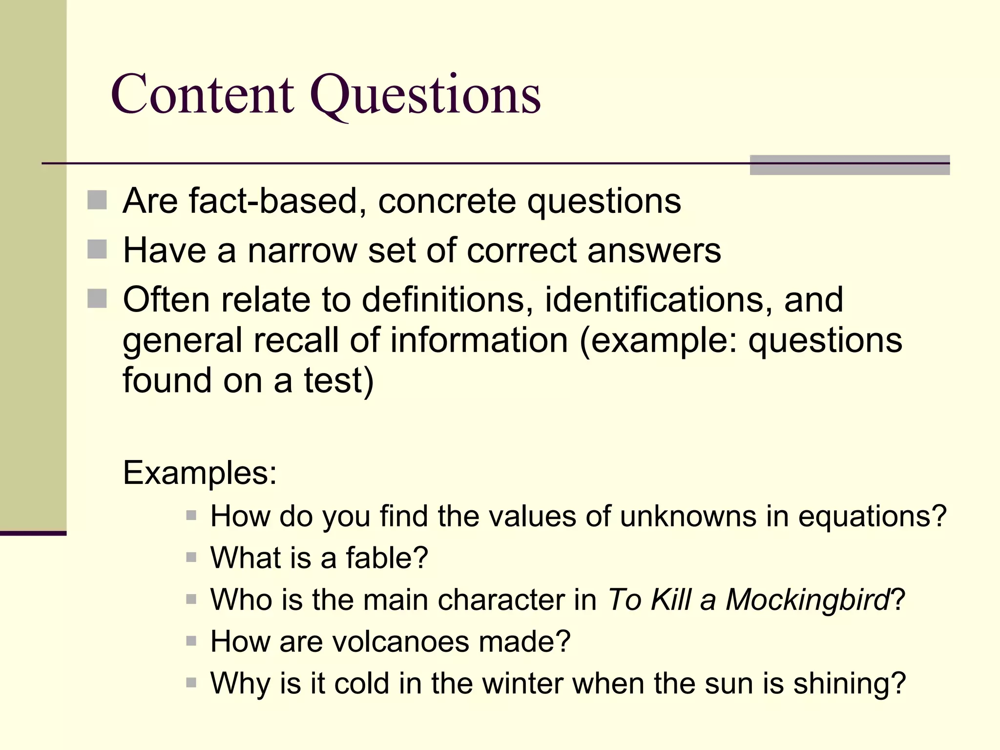 Content Questions Are fact-based, concrete questions  Have a narrow set of correct answers Often relate to definitions, identifications, and general recall of information (example: questions found on a test) Examples: How do you find the values of unknowns in equations? What is a fable? Who is the main character in  To Kill a Mockingbird ? How are volcanoes made? Why is it cold in the winter when the sun is shining? 