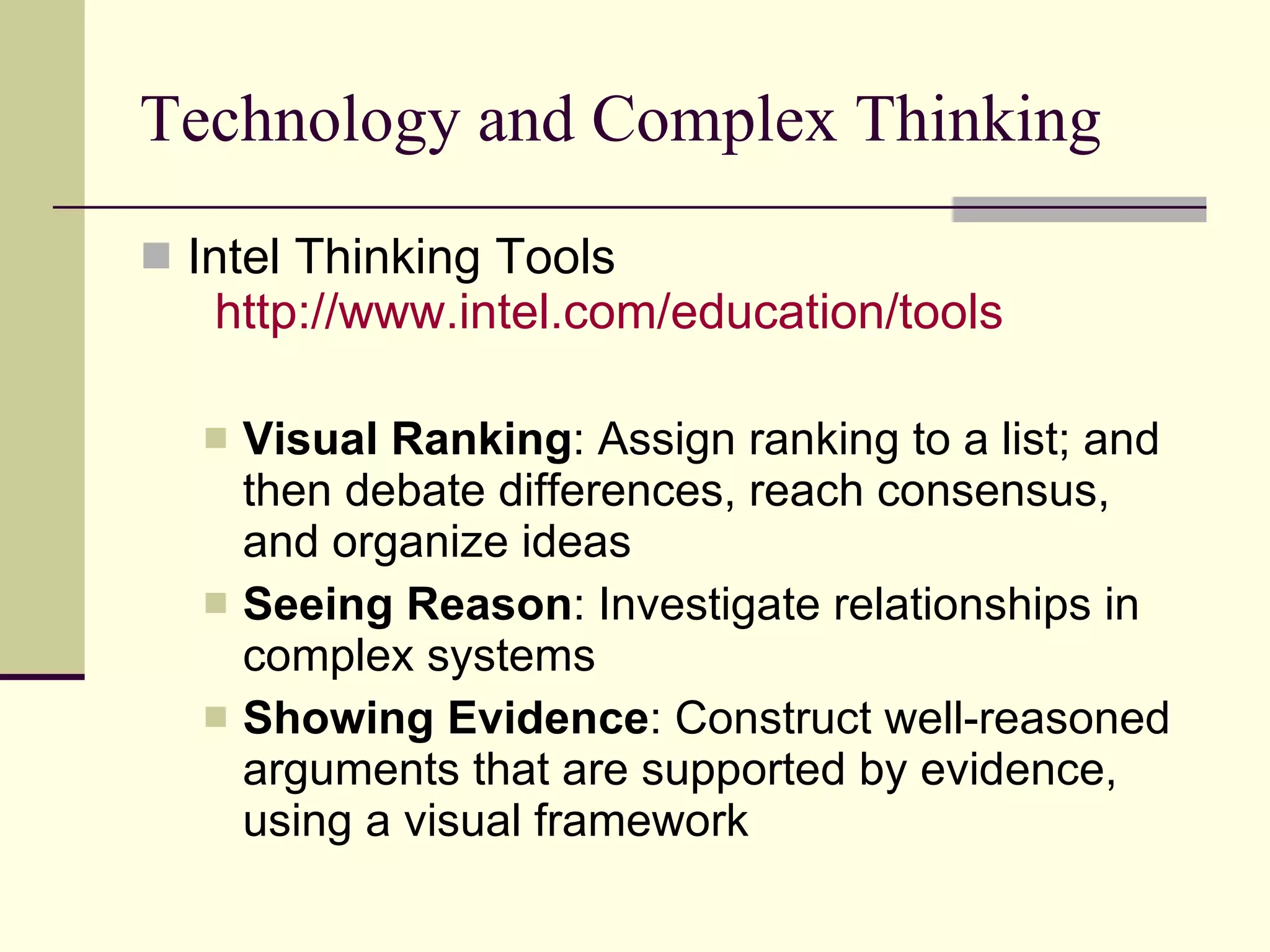 Technology and Complex Thinking Intel Thinking Tools   http:// www.intel.com /education/tools   Visual Ranking : Assign ranking to a list; and then debate differences, reach consensus, and organize ideas Seeing Reason : Investigate relationships in complex systems  Showing Evidence : Construct well-reasoned arguments that are supported by evidence, using a visual framework  