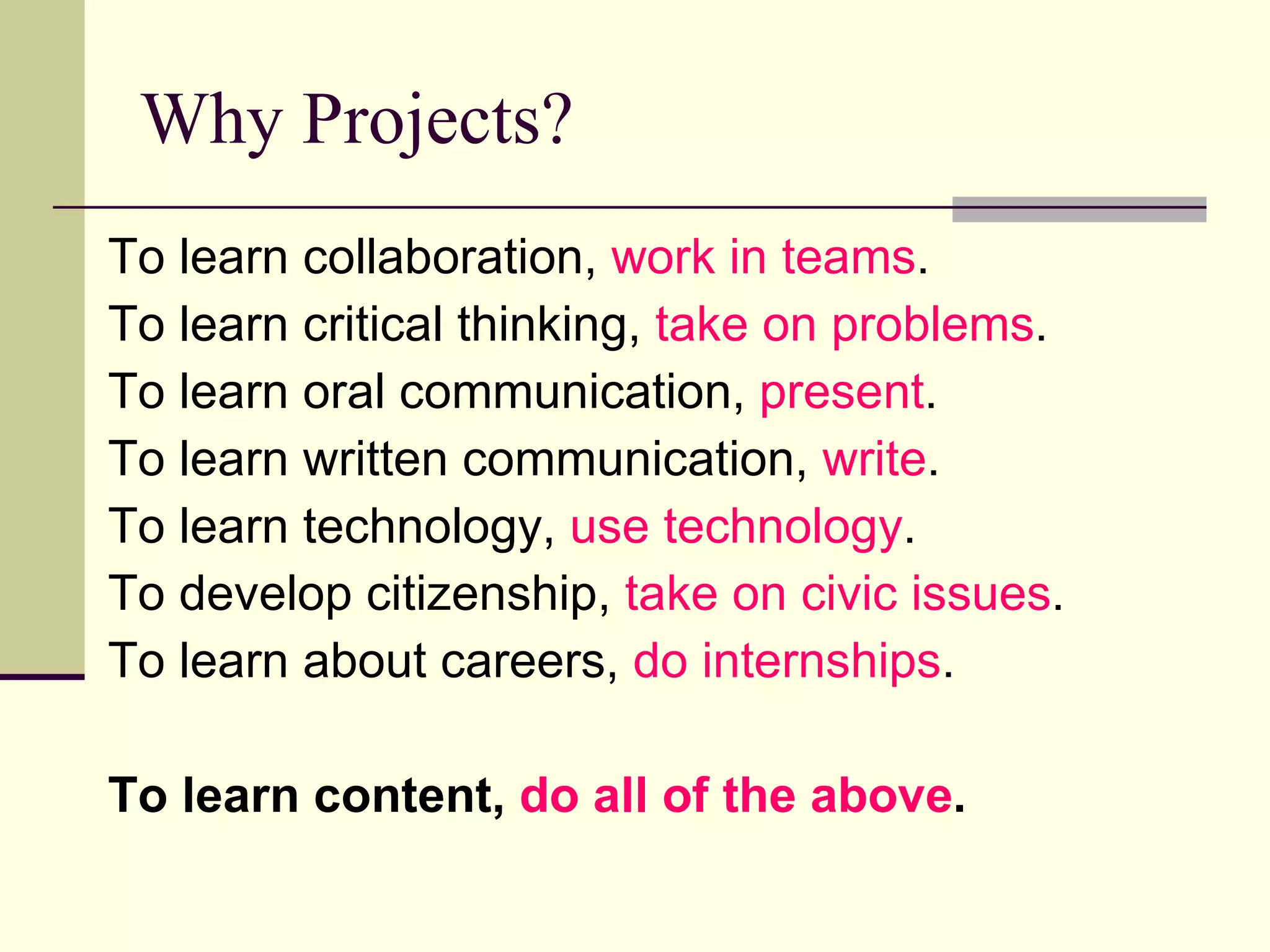 Why Projects? To learn collaboration,  work in teams . To learn critical thinking,  take on problems . To learn oral communication,  present . To learn written communication,  write . To learn technology,  use technology . To develop citizenship,  take on civic issues . To learn about careers,  do internships . To learn content,  do all of the above .   