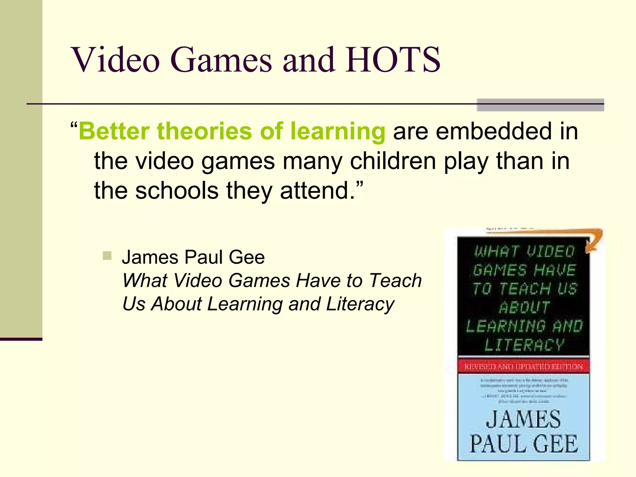 Video Games and HOTS “ Better theories of learning  are embedded in the video games many children play than in the schools they attend.” James Paul Gee What Video Games Have to Teach  Us About Learning and Literacy 