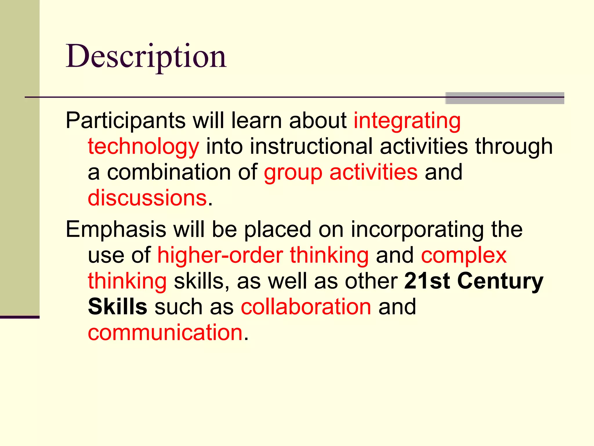 Description Participants will learn about  integrating technology  into instructional activities through a combination of  group activities  and  discussions .  Emphasis will be placed on incorporating the use of  higher-order thinking  and  complex thinking  skills, as well as other  21st Century Skills  such as  collaboration  and  communication . 