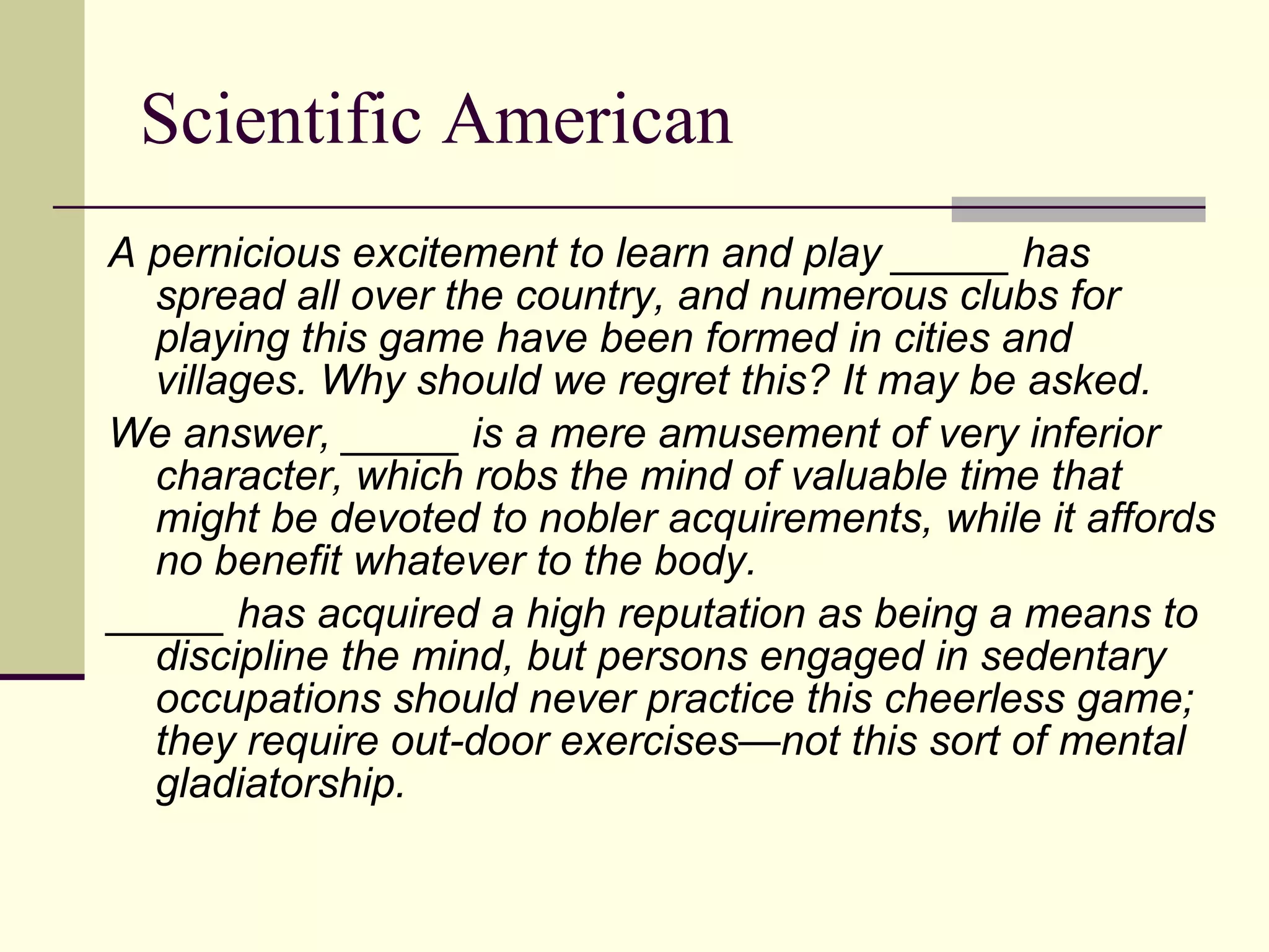 Scientific American A pernicious excitement to learn and play _____ has spread all over the country, and numerous clubs for playing this game have been formed in cities and villages. Why should we regret this? It may be asked.  We answer, _____ is a mere amusement of very inferior character, which robs the mind of valuable time that might be devoted to nobler acquirements, while it affords no benefit whatever to the body.  _____ has acquired a high reputation as being a means to discipline the mind, but persons engaged in sedentary occupations should never practice this cheerless game; they require out-door exercises—not this sort of mental gladiatorship. 