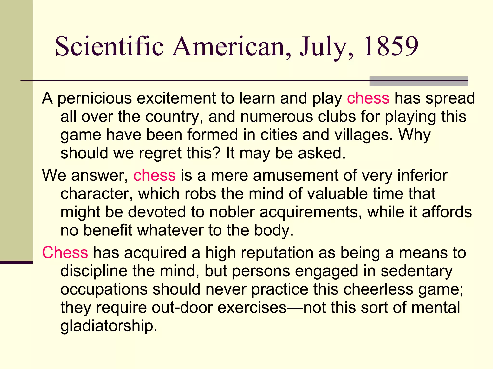 Scientific American, July, 1859 A pernicious excitement to learn and play  chess  has spread all over the country, and numerous clubs for playing this game have been formed in cities and villages. Why should we regret this? It may be asked.  We answer,  chess  is a mere amusement of very inferior character, which robs the mind of valuable time that might be devoted to nobler acquirements, while it affords no benefit whatever to the body.  Chess  has acquired a high reputation as being a means to discipline the mind, but persons engaged in sedentary occupations should never practice this cheerless game; they require out-door exercises—not this sort of mental gladiatorship. 