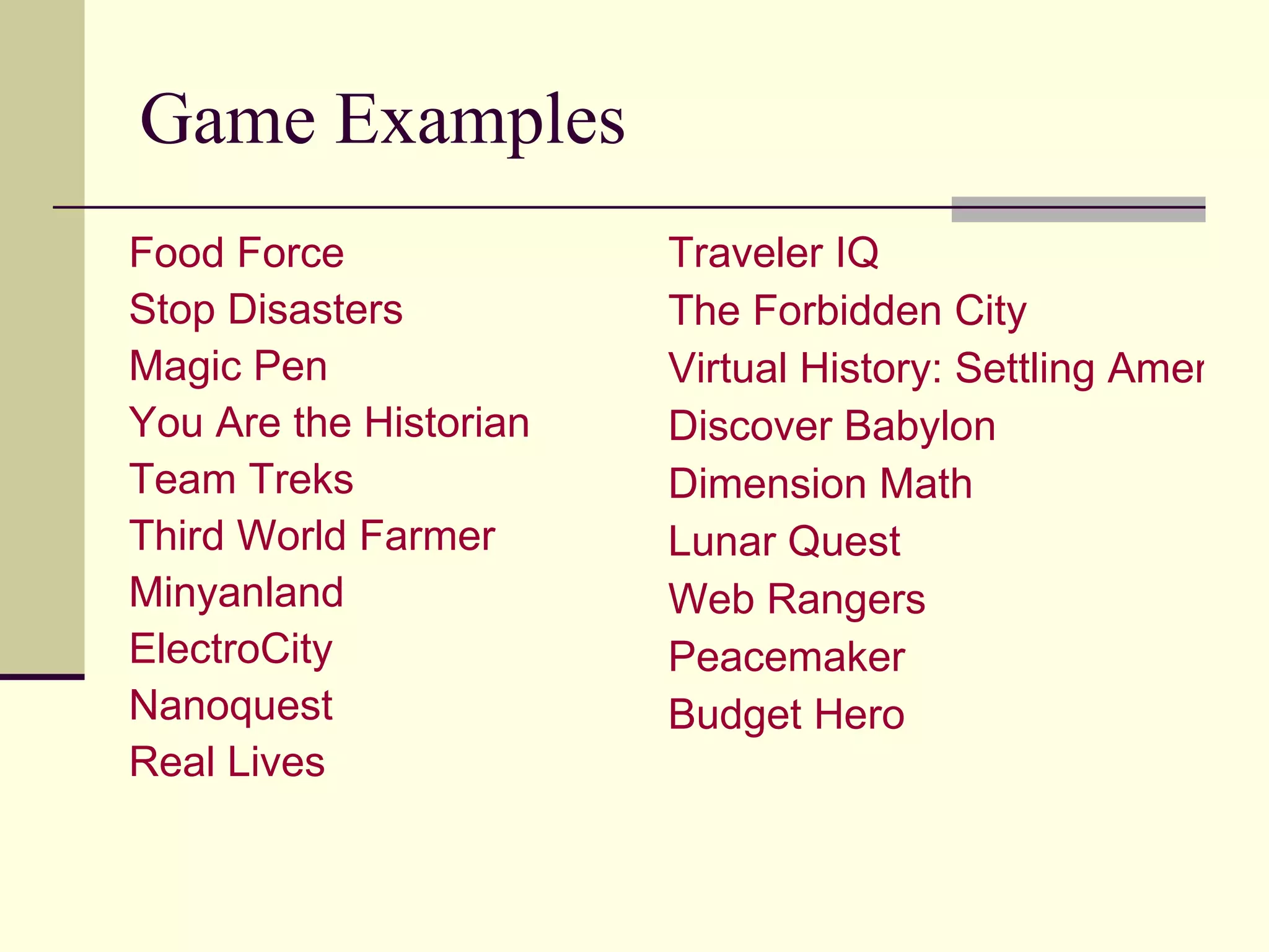 Game Examples Food Force Stop Disasters Magic Pen You Are the Historian Team Treks Third World Farmer  Minyanland ElectroCity   Nanoquest   Real Lives Traveler IQ The Forbidden City Virtual History: Settling America Discover Babylon Dimension Math Lunar Quest Web Rangers Peacemaker Budget Hero   