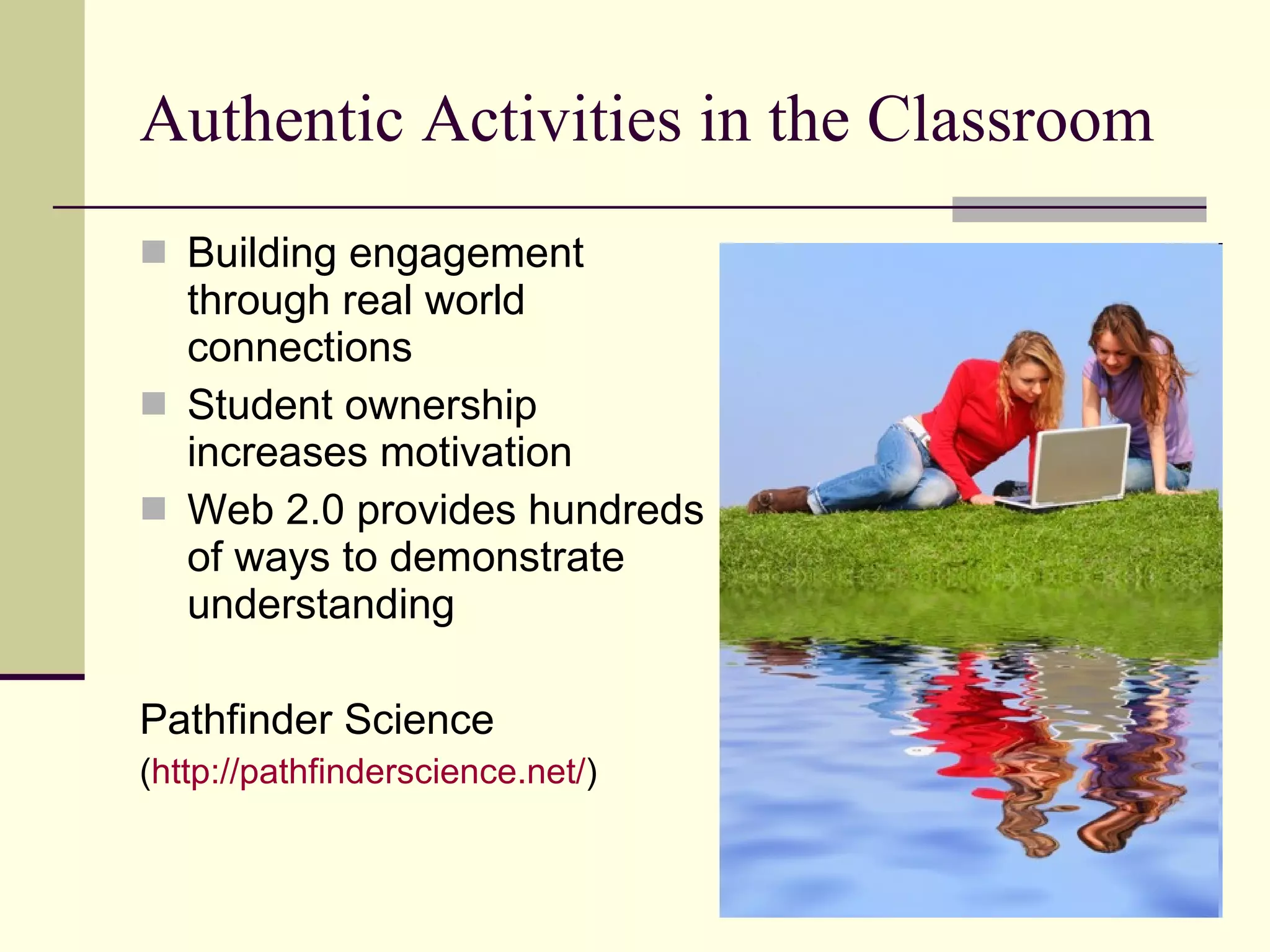 Authentic Activities in the Classroom Building engagement through real world connections Student ownership increases motivation Web 2.0 provides hundreds of ways to demonstrate understanding Pathfinder Science ( http:// pathfinderscience.net / ) 