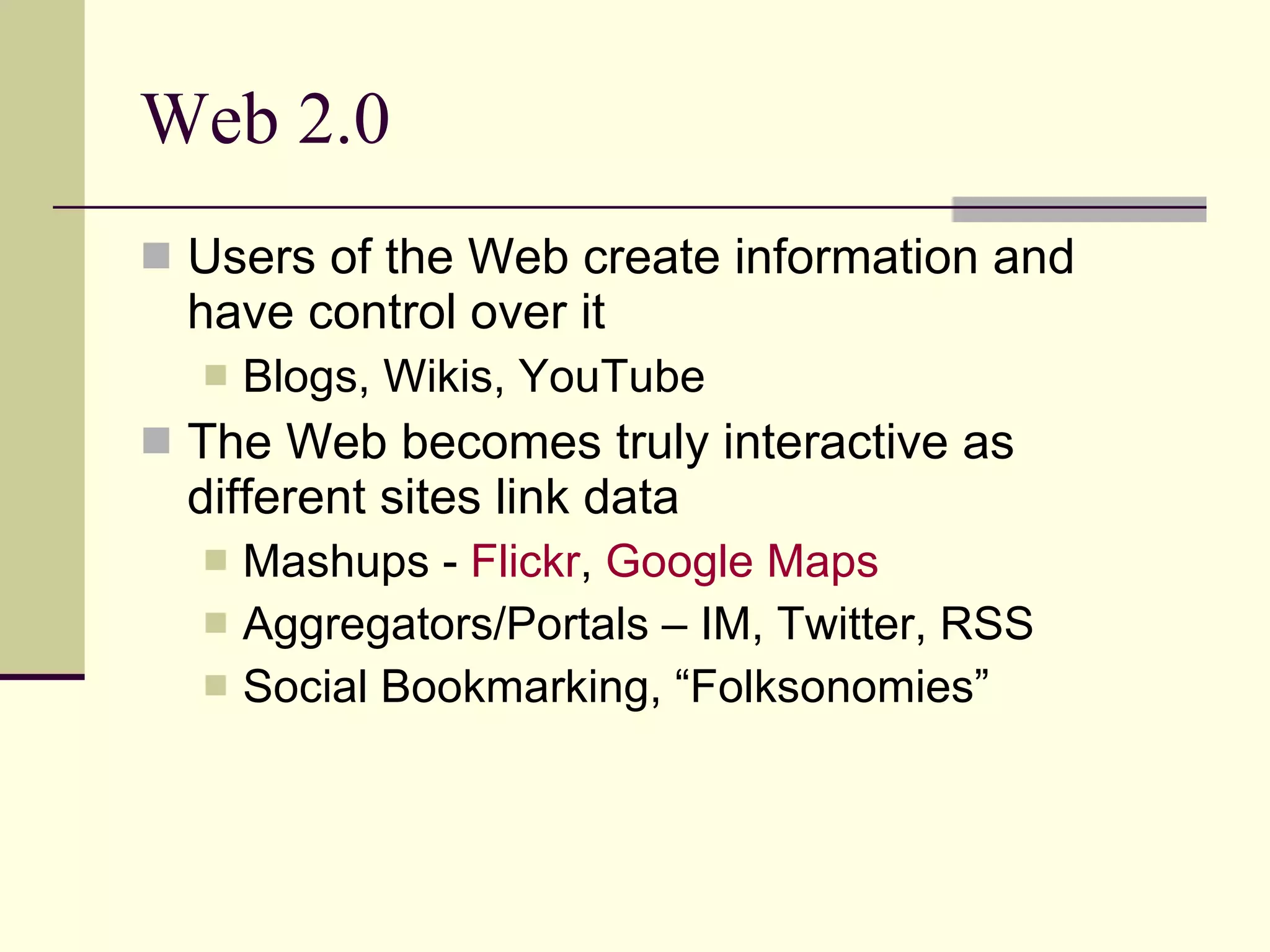 Web 2.0 Users of the Web create information and have control over it Blogs, Wikis, YouTube The Web becomes truly interactive as different sites link data Mashups -  Flickr ,  Google Maps  Aggregators/Portals – IM, Twitter, RSS Social Bookmarking, “Folksonomies” 