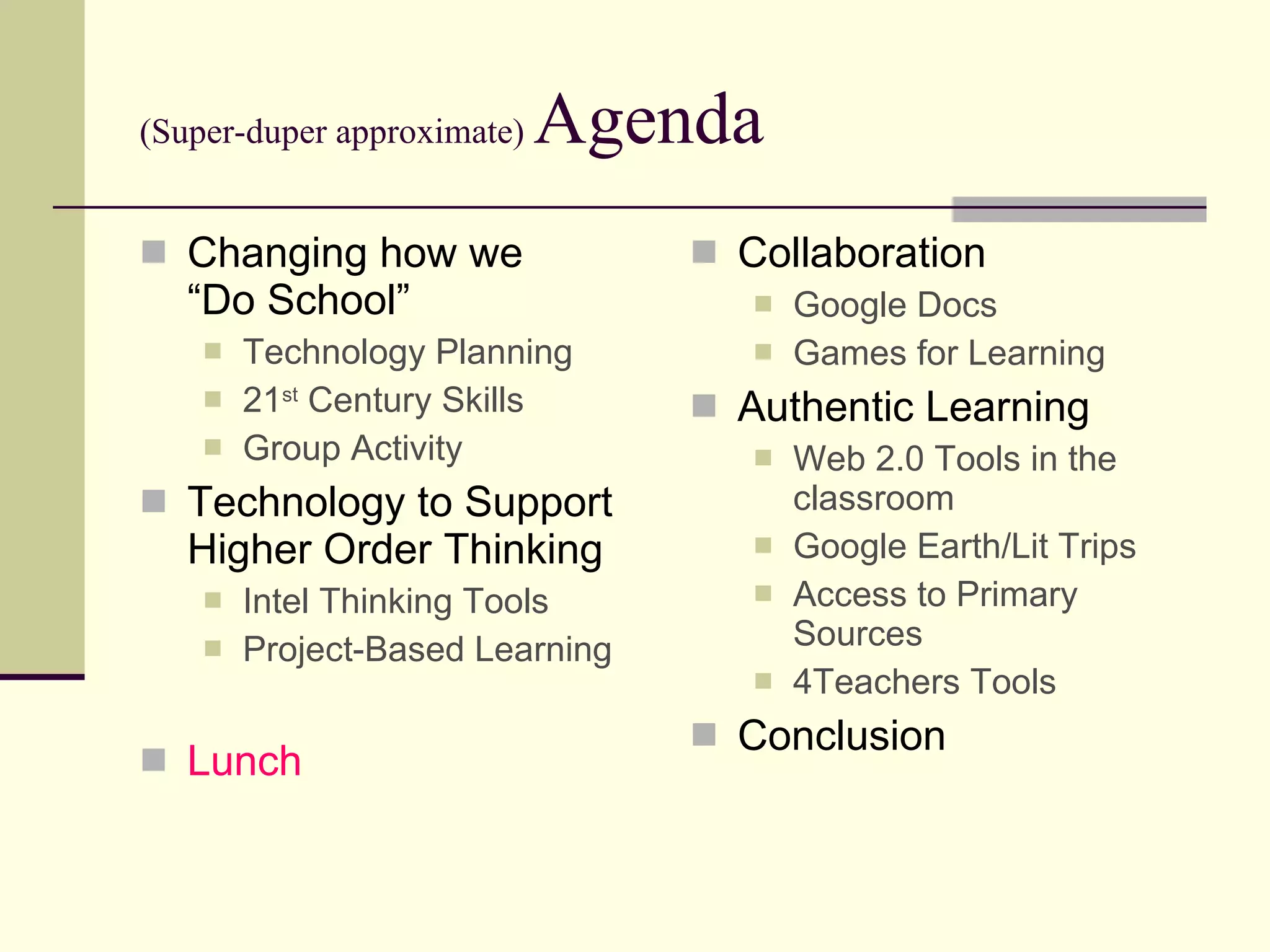 (Super-duper approximate)  Agenda Changing how we  “Do School” Technology Planning 21 st  Century Skills Group Activity Technology to Support Higher Order Thinking Intel Thinking Tools Project-Based Learning Lunch Collaboration Google Docs Games for Learning Authentic Learning Web 2.0 Tools in the classroom Google Earth/Lit Trips Access to Primary Sources 4Teachers Tools Conclusion 