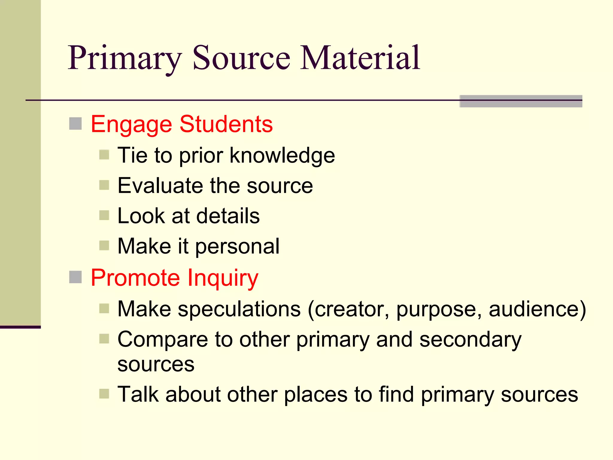 Primary Source Material Engage Students Tie to prior knowledge Evaluate the source Look at details Make it personal Promote Inquiry Make speculations (creator, purpose, audience) Compare to other primary and secondary sources Talk about other places to find primary sources 