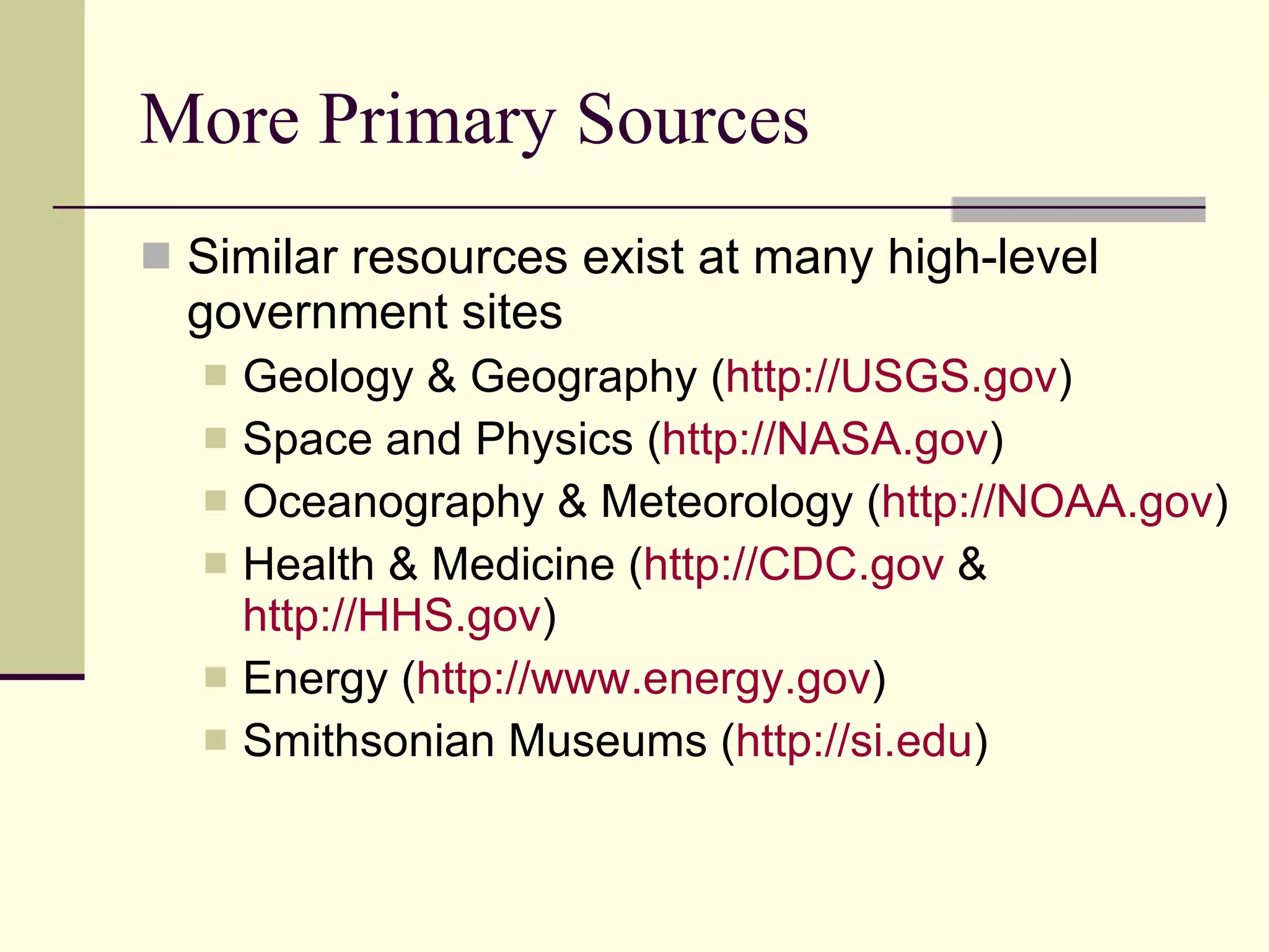 More Primary Sources Similar resources exist at many high-level government sites Geology & Geography ( http://USGS.gov )  Space and Physics ( http://NASA.gov )  Oceanography & Meteorology ( http://NOAA.gov )  Health & Medicine ( http://CDC.gov  &  http://HHS.gov )  Energy ( http://www.energy.gov )  Smithsonian Museums ( http:// si.edu ) 