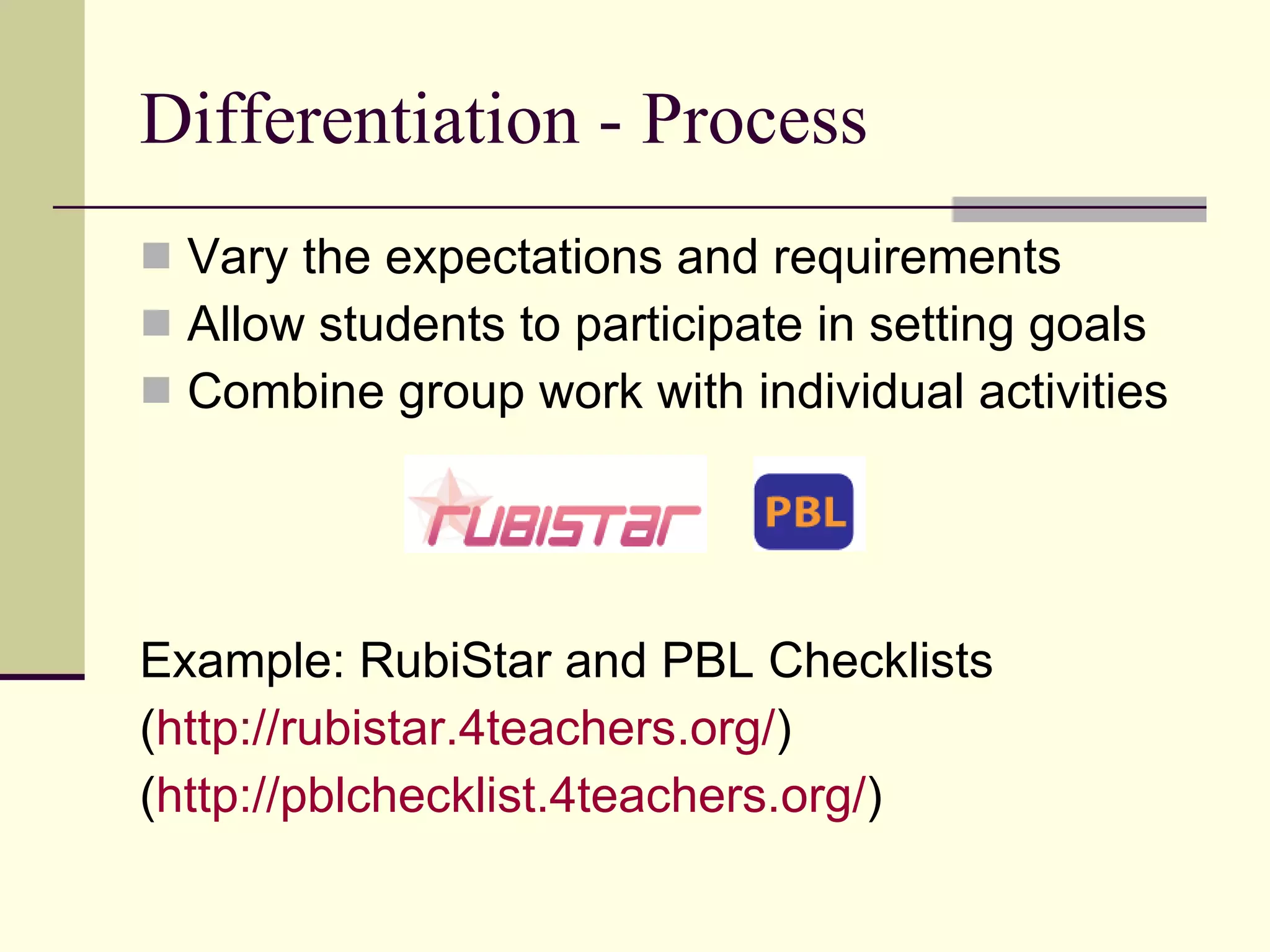 Differentiation - Process Vary the expectations and requirements Allow students to participate in setting goals Combine group work with individual activities Example: RubiStar and PBL Checklists ( http://rubistar.4teachers.org/ ) ( http://pblchecklist.4teachers.org/ ) 