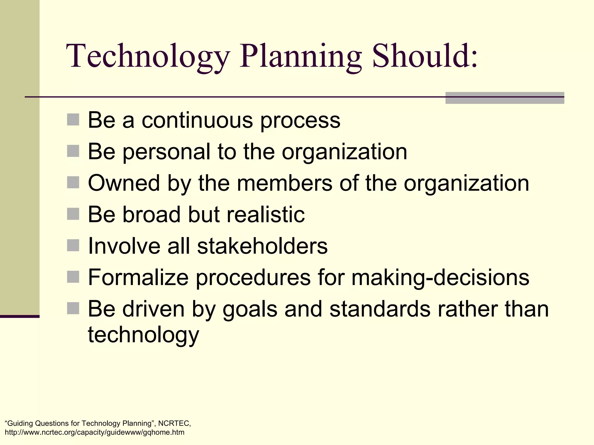 Technology Planning Should: Be a continuous process Be personal to the organization Owned by the members of the organization Be broad but realistic Involve all stakeholders Formalize procedures for making-decisions Be driven by goals and standards rather than technology “ Guiding Questions for Technology Planning”, NCRTEC, http://www.ncrtec.org/capacity/guidewww/gqhome.htm 
