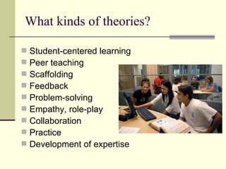 What kinds of theories? Student-centered learning Peer teaching Scaffolding Feedback Problem-solving Empathy, role-play Collaboration Practice Development of expertise 