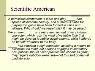 Scientific American A pernicious excitement to learn and play _____ has spread all over the country, and numerous clubs for playing this game have been formed in cities and villages. Why should we regret this? It may be asked.  We answer, _____ is a mere amusement of very inferior character, which robs the mind of valuable time that might be devoted to nobler acquirements, while it affords no benefit whatever to the body.  _____ has acquired a high reputation as being a means to discipline the mind, but persons engaged in sedentary occupations should never practice this cheerless game; they require out-door exercises—not this sort of mental gladiatorship. 