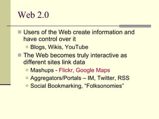 Web 2.0 Users of the Web create information and have control over it Blogs, Wikis, YouTube The Web becomes truly interactive as different sites link data Mashups -  Flickr ,  Google Maps  Aggregators/Portals – IM, Twitter, RSS Social Bookmarking, “Folksonomies” 