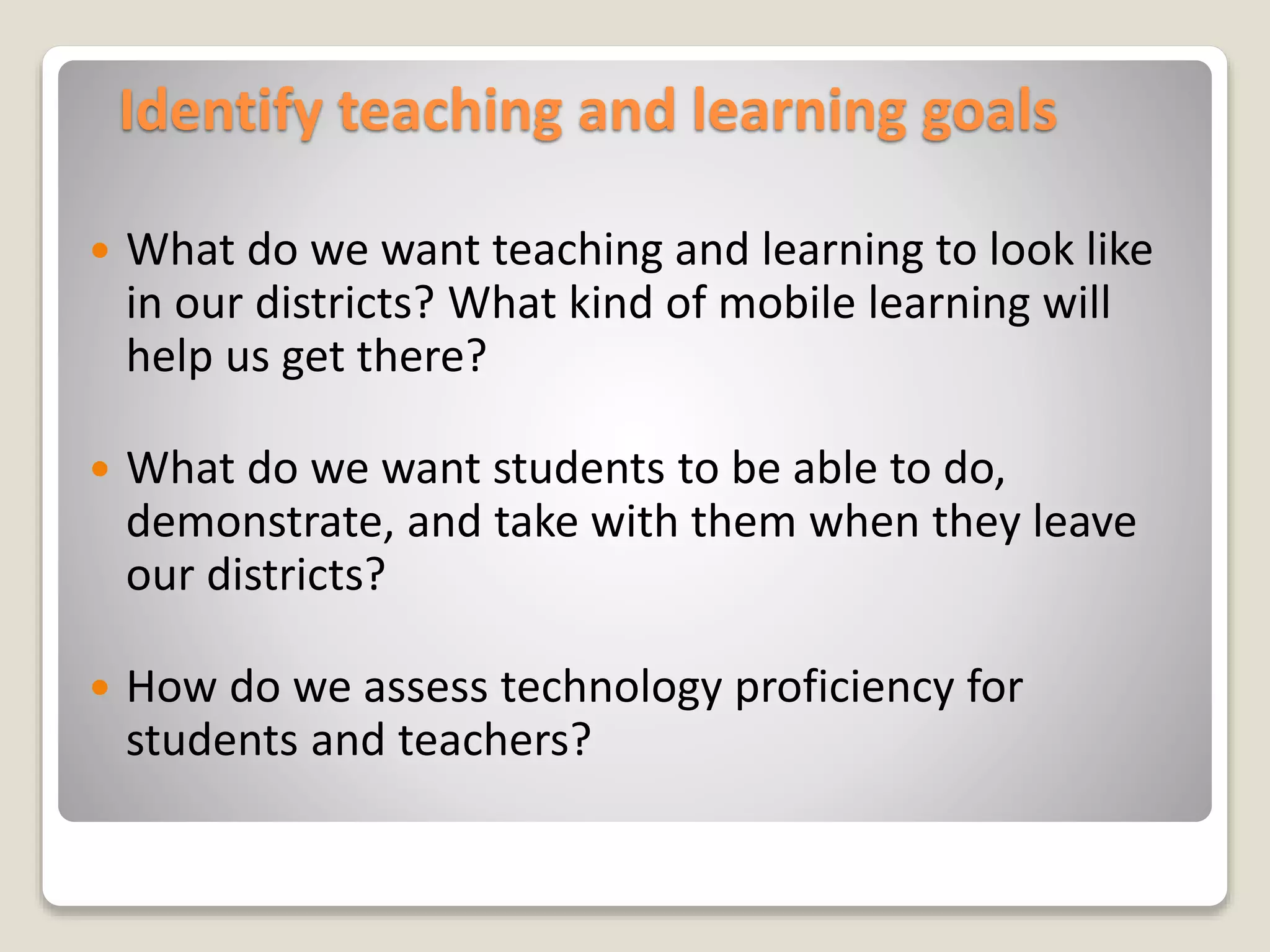Identify teaching and learning goals
 What do we want teaching and learning to look like
in our districts? What kind of mobile learning will
help us get there?
 What do we want students to be able to do,
demonstrate, and take with them when they leave
our districts?
 How do we assess technology proficiency for
students and teachers?
 