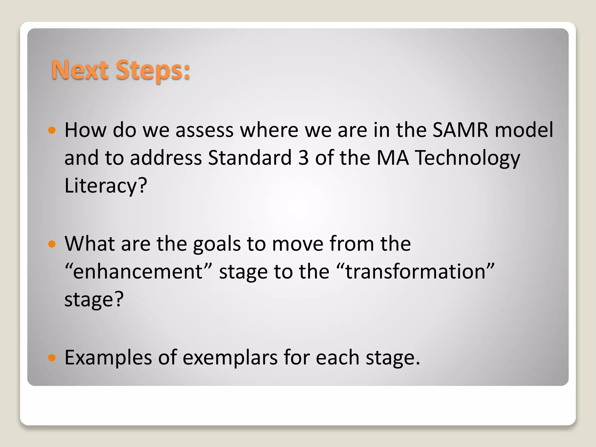 Next Steps:
 How do we assess where we are in the SAMR model
and to address Standard 3 of the MA Technology
Literacy?
 What are the goals to move from the
“enhancement” stage to the “transformation”
stage?
 Examples of exemplars for each stage.
 
