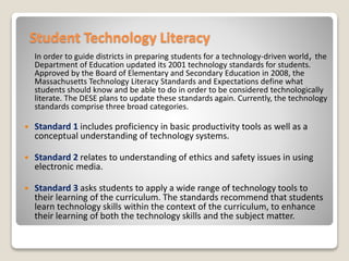 Student Technology Literacy
In order to guide districts in preparing students for a technology-driven world, the
Department of Education updated its 2001 technology standards for students.
Approved by the Board of Elementary and Secondary Education in 2008, the
Massachusetts Technology Literacy Standards and Expectations define what
students should know and be able to do in order to be considered technologically
literate. The DESE plans to update these standards again. Currently, the technology
standards comprise three broad categories.
 Standard 1 includes proficiency in basic productivity tools as well as a
conceptual understanding of technology systems.
 Standard 2 relates to understanding of ethics and safety issues in using
electronic media.
 Standard 3 asks students to apply a wide range of technology tools to
their learning of the curriculum. The standards recommend that students
learn technology skills within the context of the curriculum, to enhance
their learning of both the technology skills and the subject matter.
 