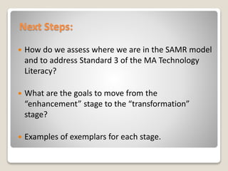 Next Steps:
 How do we assess where we are in the SAMR model
and to address Standard 3 of the MA Technology
Literacy?
 What are the goals to move from the
“enhancement” stage to the “transformation”
stage?
 Examples of exemplars for each stage.
 