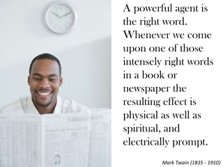 A powerful agent is
the right word.
Whenever we come
upon one of those
intensely right words
in a book or
newspaper the
resulting effect is
physical as well as
spiritual, and
electrically prompt.
         Mark Twain (1835 - 1910)
 
