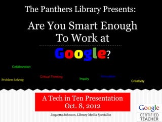 The Panthers Library Presents:

                  Are You Smart Enough
                       To Work at
                                  Google?
       Collaboration


                       Critical Thinking                          Innovation
Problem Solving                                    Inquiry
                                                                               Creativity




                        A Tech in Ten Presentation
                               Oct. 8, 2012
                               Joquetta Johnson, Library Media Specialist
 