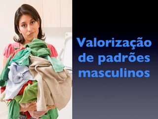 Valorização
de padrões
masculinos
 
