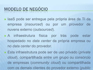 MODELO DE NEGÓCIO

   IaaS pode ser entregue pela própria área de TI da
    empresa (insourced) ou por um provedor de
    nuvens externo (outsourced).
   A infraestrutura física por trás pode estar
    hospedado no data center da própria empresa ou
    no data center do provedor.
   Esta infraestrutura pode ser de uso privado (private
    cloud), compartilhada entre um grupo ou consórcio
    de empresas (community cloud) ou compartilhada
    com os demais clientes do provedor externo (public
 