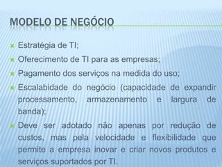 MODELO DE NEGÓCIO

   Estratégia de TI;
   Oferecimento de TI para as empresas;
   Pagamento dos serviços na medida do uso;
   Escalabidade do negócio (capacidade de expandir
    processamento, armazenamento e largura de
    banda);
   Deve ser adotado não apenas por redução de
    custos, mas pela velocidade e flexibilidade que
    permite a empresa inovar e criar novos produtos e
    serviços suportados por TI.
 