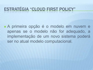 ESTRATÉGIA “CLOUD FIRST POLICY”


   A primeira opção é o modelo em nuvem e
    apenas se o modelo não for adequado, a
    implementação de um novo sistema poderá
    ser no atual modelo computacional.
 