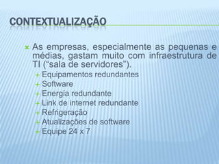 CONTEXTUALIZAÇÃO

     As empresas, especialmente as pequenas e
      médias, gastam muito com infraestrutura de
      TI (“sala de servidores”).
       Equipamentos redundantes
       Software
       Energia redundante
       Link de internet redundante
       Refrigeração
       Atualizações de software
       Equipe 24 x 7
 
