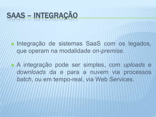 SAAS – INTEGRAÇÃO


   Integração de sistemas SaaS com os legados,
    que operam na modalidade on-premise.

   A integração pode ser simples, com uploads e
    downloads da e para a nuvem via processos
    batch, ou em tempo-real, via Web Services.
 