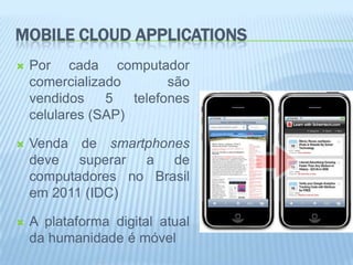 MOBILE CLOUD APPLICATIONS
   Por cada computador
    comercializado        são
    vendidos    5   telefones
    celulares (SAP)

   Venda de smartphones
    deve superar a de
    computadores no Brasil
    em 2011 (IDC)

   A plataforma digital atual
    da humanidade é móvel
 