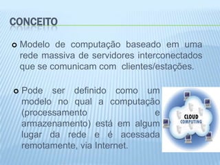 CONCEITO

   Modelo de computação baseado em uma
    rede massiva de servidores interconectados
    que se comunicam com clientes/estações.

   Pode ser definido como um
    modelo no qual a computação
    (processamento             e
    armazenamento) está em algum
    lugar da rede e é acessada
    remotamente, via Internet.
 