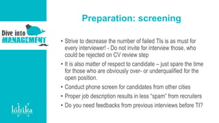 Preparation: screening
• Strive to decrease the number of failed TIs is as must for
every interviewer! - Do not invite for interview those, who
could be rejected on CV review step
• It is also matter of respect to candidate – just spare the time
for those who are obviously over- or underqualified for the
open position.
• Conduct phone screen for candidates from other cities
• Proper job description results in less “spam” from recruiters
• Do you need feedbacks from previous interviews before TI?
 