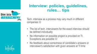 Interview: policies, guidelines,
rules… tips
Tech. interview as a process may vary much in different
companies 
• The list of tech. interviewers for the exact interview should
be defined individually
• No information on possible project is provided on TI.
Exceptions are possible 
• No feedback about correctness of candidate’s answers or
interviewer's satisfaction with given answers at TI time
 