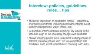 Interview: policies, guidelines,
rules… tips
• The better impression on candidates makes TI initialized &
finished by recruitment (including necessary entrance & exit
security arrangements, water, smiles, etc.)
• Be punctual. Inform candidate on timing. Try to keep to the
schedule, align all the necessary changes with candidate
• Always keep the proper focus, remember to change focus on
different interview phases, don’t run into competition with
candidate, don’t invest special time in checking “soft” skills
 