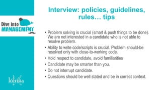 Interview: policies, guidelines,
rules… tips
• Problem solving is crucial (smart & push things to be done).
We are not interested in a candidate who is not able to
resolve problem.
• Ability to write code/scripts is crucial. Problem should-be
resolved only with close-to-working code.
• Hold respect to candidate, avoid familiarities
• Candidate may be smarter than you.
• Do not interrupt candidate.
• Questions should be well stated and be in correct context.
 