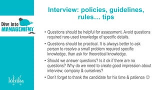 Interview: policies, guidelines,
rules… tips
• Questions should be helpful for assessment. Avoid questions
required rare-used knowledge of specific details.
• Questions should be practical. It is always better to ask
person to resolve a small problem required specific
knowledge, than ask for theoretical knowledge.
• Should we answer questions? Is it ok if there are no
questions? Why do we need to create good impression about
interview, company & ourselves?
• Don’t forget to thank the candidate for his time & patience 
 