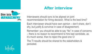 After interview
Interviewers should sync to be aligned on joint
recommendation for hiring decision. What is the best time?
Each interviewer should have own opinion – don’t share, don’t
shy, but justify & convince in case of disagreement.
Remember: you should be able to say “No” in case of concerns
– there is no reason to recommend to hire bad candidate, as
it’s much worse, than to reject the good one 
The TI results should be shared to the stakeholders &
persisted.
 