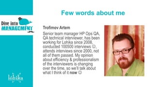 Few words about me
Trofimov Artem
Senior team manager HP Ops QA,
QA technical interviewer, has been
working for Lohika since 2008,
conducted 100500 interviews ,
attends interviews since 2000, not
all of them passed. My opinion
about efficiency & professionalism
of the interviewers is changing
over the time, so we’ll talk about
what I think of it now 
 