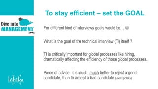 To stay efficient – set the GOAL
For different kind of interviews goals would be… 
What is the goal of the technical interview (TI) itself ?
TI is critically important for global processes like hiring,
dramatically affecting the efficiency of those global processes.
Piece of advice: it is much, much better to reject a good
candidate, than to accept a bad candidate (Joel Spolsky)
 