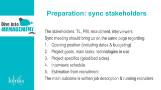Preparation: sync stakeholders
The stakeholders: TL, PM, recruitment, interviewers
Sync meeting should bring us on the same page regarding:
1. Opening position (including dates & budgeting)
2. Project goals, main tasks, technologies in use
3. Project specifics (good/bad sides)
4. Interviews schedule
5. Estimation from recruitment
The main outcome is written job description & running recruiters
 