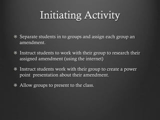 Initiating Activity
Separate students in to groups and assign each group an
amendment.
Instruct students to work with their group to research their
assigned amendment (using the internet)
Instruct students work with their group to create a power
point presentation about their amendment.
Allow groups to present to the class.
 