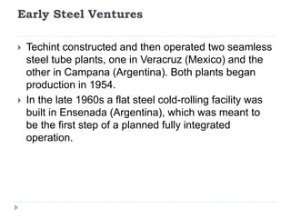 Early Steel Ventures
 Techint constructed and then operated two seamless
steel tube plants, one in Veracruz (Mexico) and the
other in Campana (Argentina). Both plants began
production in 1954.
 In the late 1960s a flat steel cold-rolling facility was
built in Ensenada (Argentina), which was meant to
be the first step of a planned fully integrated
operation.
 