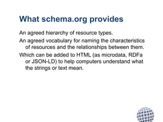 What schema.org provides
An agreed hierarchy of resource types.
An agreed vocabulary for naming the characteristics
of resources and the relationships between them.
Which can be added to HTML (as microdata, RDFa
or JSON-LD) to help computers understand what
the strings or text mean.
 