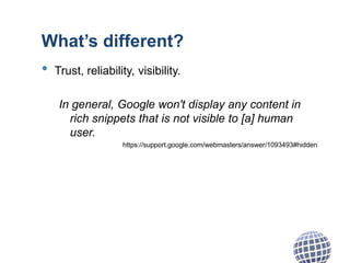 What’s different?
• Trust, reliability, visibility.
In general, Google won't display any content in
rich snippets that is not visible to [a] human
user.
https://support.google.com/webmasters/answer/1093493#hidden
 