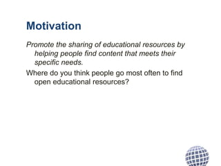 Motivation
Promote the sharing of educational resources by
helping people find content that meets their
specific needs.
Where do you think people go most often to find
open educational resources?
 