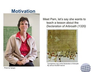 Motivation
Meet Pam, let’s say she wants to
teach a lesson about the
Declaration of Arbroath (1320)
Photo by Vgrigas
Tyninghame copy of the Declaration of Arbroath
By various Scottish barons
 