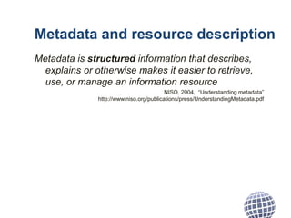 Metadata and resource description
Metadata is structured information that describes,
explains or otherwise makes it easier to retrieve,
use, or manage an information resource
NISO, 2004, “Understanding metadata”
http://www.niso.org/publications/press/UnderstandingMetadata.pdf
 