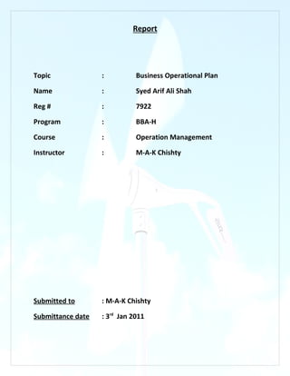 Report




Topic              :          Business Operational Plan

Name               :          Syed Arif Ali Shah

Reg #              :          7922

Program            :          BBA-H

Course             :          Operation Management

Instructor         :          M-A-K Chishty




Submitted to       : M-A-K Chishty

Submittance date   : 3rd Jan 2011
 