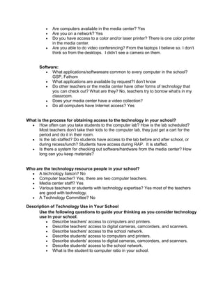 Are computers available in the media center? Yes
Are you on a network? Yes
Do you have access to a color and/or laser printer? There is one color printer
in the media center.
Are you able to do video conferencing? From the laptops I believe so. I don’t
think so from the desktops. I didn’t see a camera on them.

Software:
What applications/softwareare common to every computer in the school?
GSP, Fathom
What applications are available by request?I don’t know
Do other teachers or the media center have other forms of technology that
you can check out? What are they? No, teachers try to borrow what’s in my
classroom.
Does your media center have a video collection?
Do all computers have Internet access? Yes

What is the process for obtaining access to the technology in your school?
How often can you take students to the computer lab? How is the lab scheduled?
Most teachers don’t take their kids to the computer lab, they just get a cart for the
period and do it in their room.
Is the lab staffed? Do students have access to the lab before and after school, or
during recess/lunch? Students have access during RAP. It is staffed.
Is there a system for checking out software/hardware from the media center? How
long can you keep materials?

Who are the technology resource people in your school?
A technology liaison? No
Computer teacher? Yes, there are two computer teachers.
Media center staff? Yes
Various teachers or students with technology expertise? Yes most of the teachers
are good with technology.
A Technology Committee? No
Description of Technology Use in Your School
Use the following questions to guide your thinking as you consider technology
use in your school.
Describe teachers' access to computers and printers.
Describe teachers' access to digital cameras, camcorders, and scanners.
Describe teachers' access to the school network.
Describe students' access to computers and printers.
Describe students' access to digital cameras, camcorders, and scanners.
Describe students' access to the school network.
What is the student to computer ratio in your school.

 